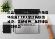 包含风云突变！上海久事今晚临场应变；CBA常规赛版图或变；震撼外界；年轻球员得到机会的词条-金年会